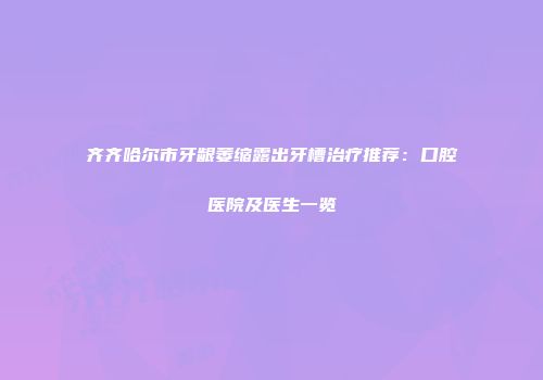 齐齐哈尔市牙龈萎缩露出牙槽治疗推荐：口腔医院及医生一览