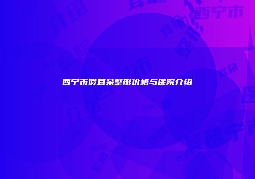 西宁市假耳朵整形价格与医院介绍