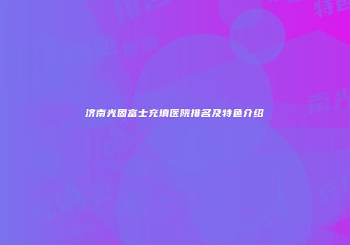 济南光固富士充填医院排名及特色介绍