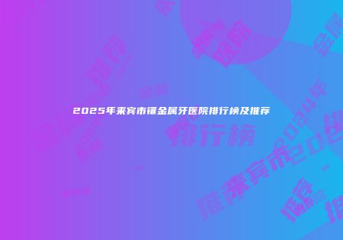 2025年来宾市镶金属牙医院排行榜及推荐
