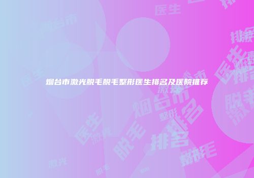 烟台市激光脱毛脱毛整形医生排名及医院推荐