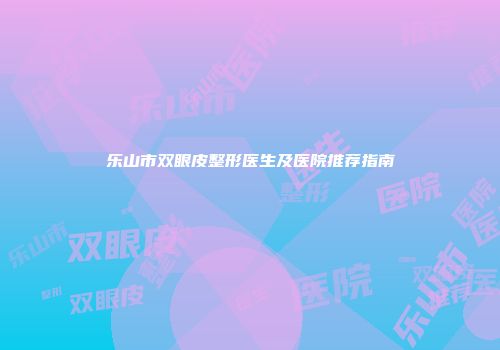 乐山市双眼皮整形医生及医院推荐指南