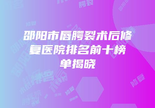 邵阳市唇腭裂术后修复医院排名前十榜单揭晓