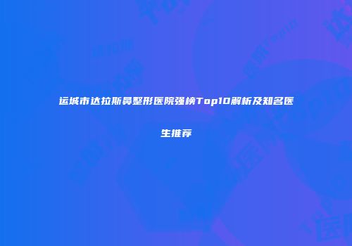 运城市达拉斯鼻整形医院强榜Top10解析及知名医生推荐