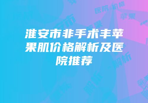 淮安市非手术丰苹果肌价格解析及医院推荐