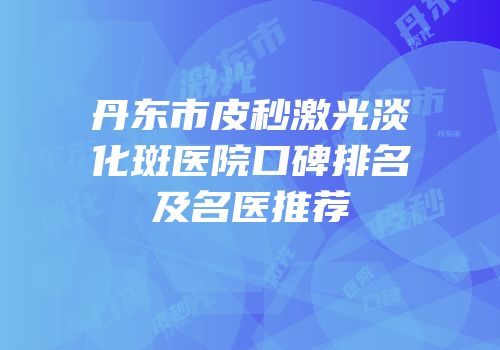 丹东市皮秒激光淡化斑医院口碑排名及名医推荐