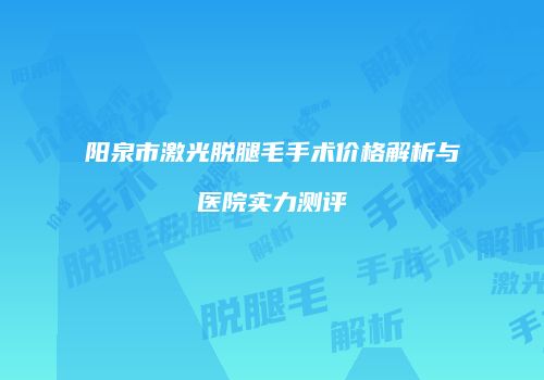 阳泉市激光脱腿毛手术价格解析与医院实力测评