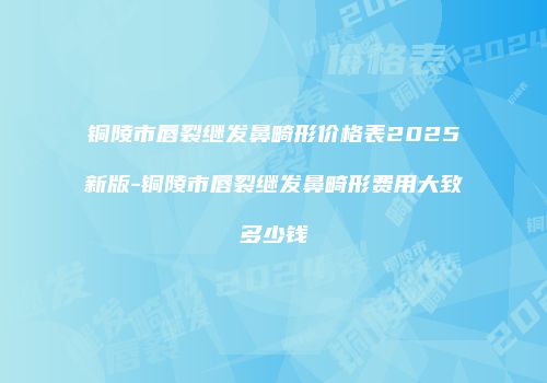 铜陵市唇裂继发鼻畸形价格表2025新版-铜陵市唇裂继发鼻畸形费用大致多少钱