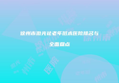 徐州市激光祛老年斑术医院排名与全面盘点
