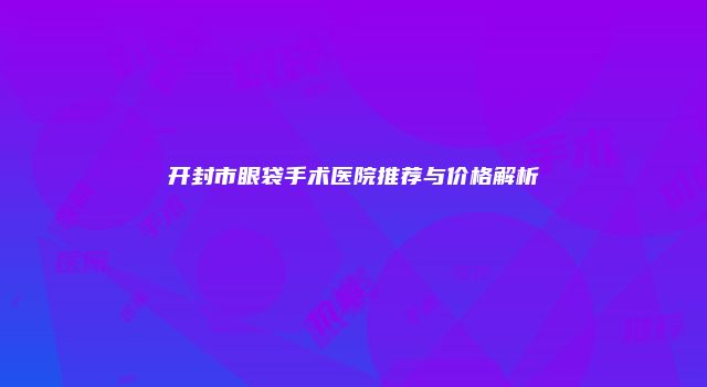 开封市眼袋手术医院推荐与价格解析