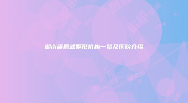 湖南省唇峰整形价格一览及医院介绍
