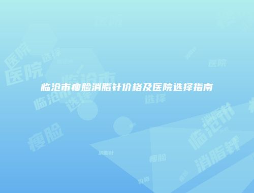 临沧市瘦脸消脂针价格及医院选择指南