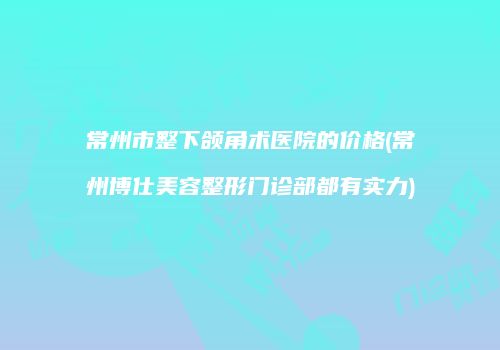常州市整下颌角术医院的价格(常州博仕美容整形门诊部都有实力)