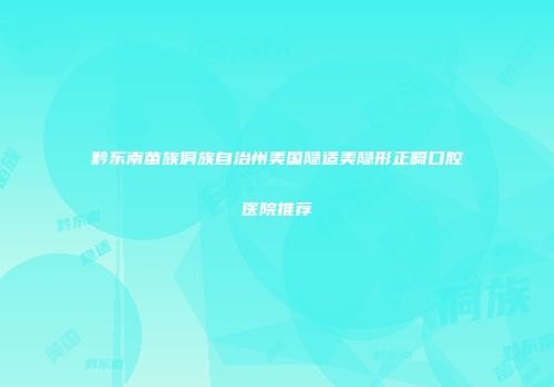 黔东南苗族侗族自治州美国隐适美隐形正畸口腔医院推荐