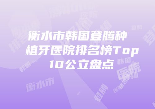 衡水市韩国登腾种植牙医院排名榜Top 10公立盘点