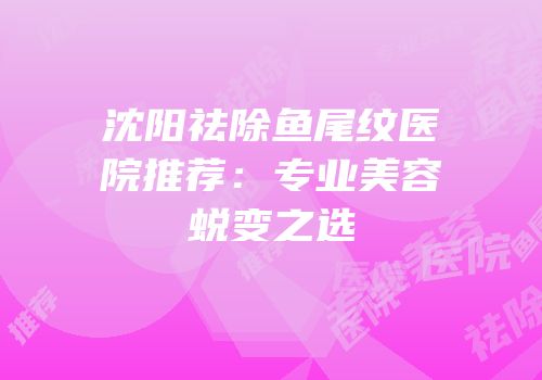 沈阳祛除鱼尾纹医院推荐：专业美容蜕变之选