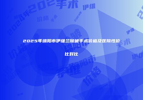 2025年绵阳市伊维兰除皱手术价格及医院性价比对比