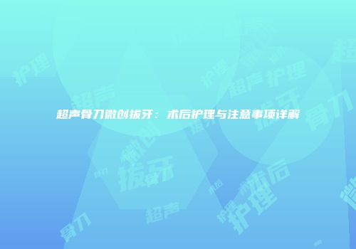 超声骨刀微创拔牙：术后护理与注意事项详解