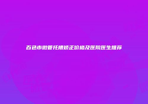 百色市微管托槽矫正价格及医院医生推荐