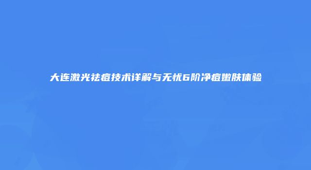 大连激光祛痘技术详解与无忧6阶净痘嫩肤体验