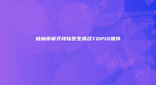 桂林市镶牙纯钛医生排名TOP10推荐