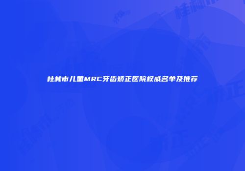 桂林市儿童MRC牙齿矫正医院权威名单及推荐
