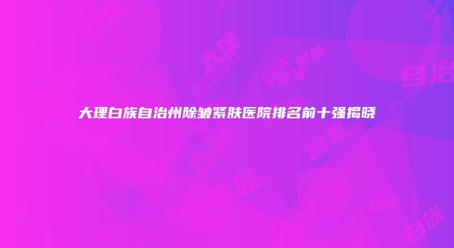 大理白族自治州除皱紧肤医院排名前十强揭晓