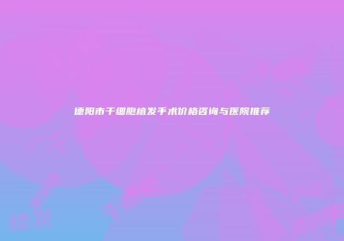 德阳市干细胞植发手术价格咨询与医院推荐