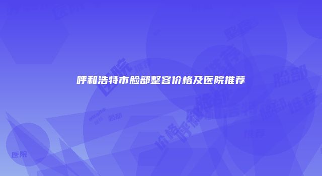呼和浩特市脸部整容价格及医院推荐