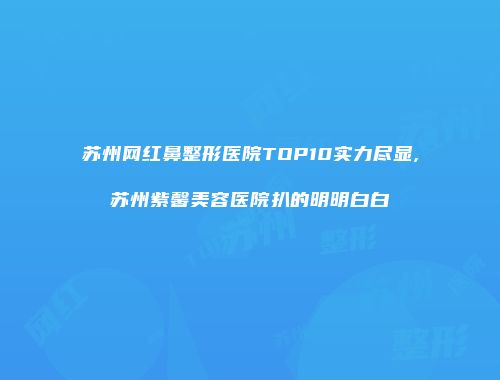 苏州网红鼻整形医院TOP10实力尽显,苏州紫馨美容医院扒的明明白白