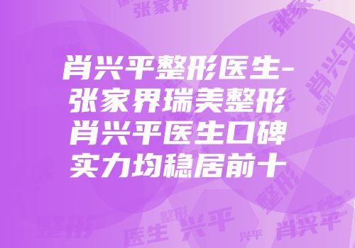 肖兴平整形医生-张家界瑞美整形肖兴平医生口碑实力均稳居前十