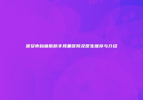延安市自体脂肪丰耳垂医院及医生推荐与介绍