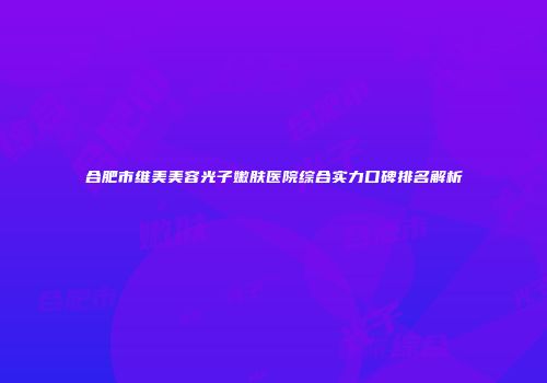 合肥市维美美容光子嫩肤医院综合实力口碑排名解析