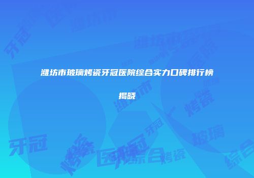 潍坊市玻璃烤瓷牙冠医院综合实力口碑排行榜揭晓
