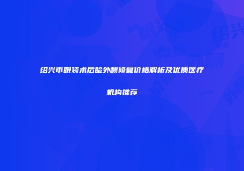 绍兴市眼袋术后睑外翻修复价格解析及优质医疗机构推荐