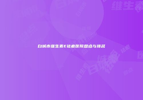 白城市维生素E祛疤医院盘点与排名