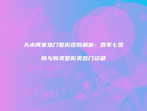 天水两家热门整形医院解析：四零七医院与韩美整形美容门诊部