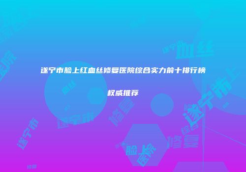 遂宁市脸上红血丝修复医院综合实力前十排行榜权威推荐