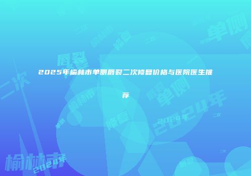 2025年榆林市单侧唇裂二次修复价格与医院医生推荐
