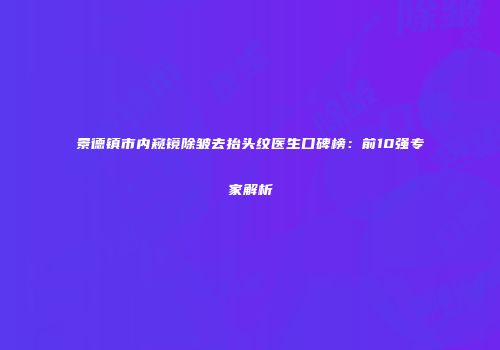 景德镇市内窥镜除皱去抬头纹医生口碑榜：前10强专家解析