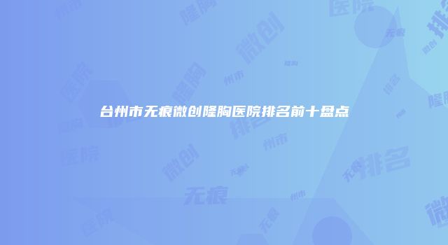 台州市无痕微创隆胸医院排名前十盘点