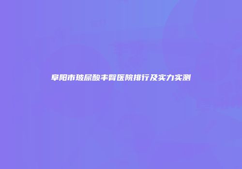 阜阳市玻尿酸丰臀医院排行及实力实测