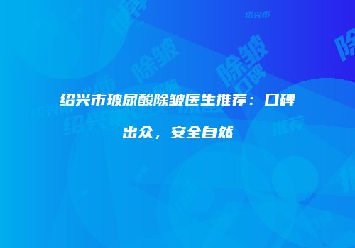 绍兴市玻尿酸除皱医生推荐：口碑出众，安全自然