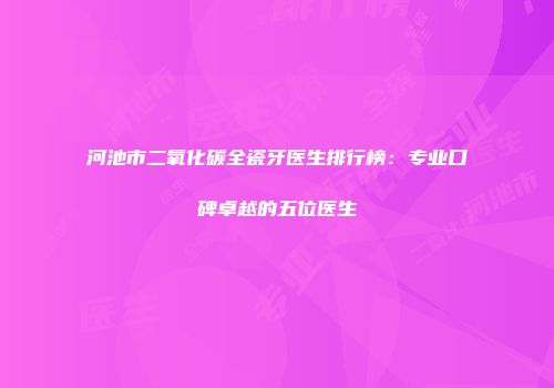 河池市二氧化碳全瓷牙医生排行榜：专业口碑卓越的五位医生