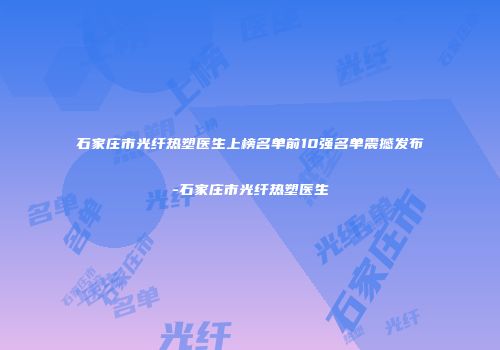 石家庄市光纤热塑医生上榜名单前10强名单震撼发布-石家庄市光纤热塑医生