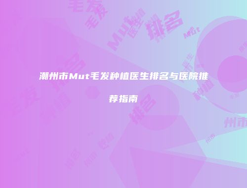 潮州市Mut毛发种植医生排名与医院推荐指南