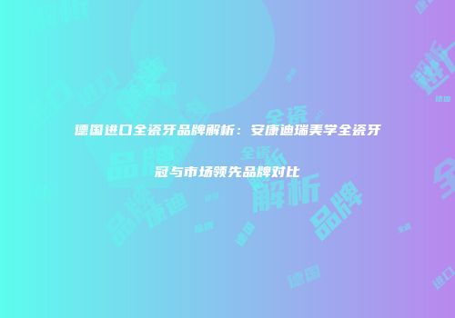 德国进口全瓷牙品牌解析：安康迪瑞美学全瓷牙冠与市场领先品牌对比