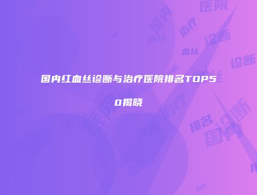 国内红血丝诊断与治疗医院排名TOP50揭晓