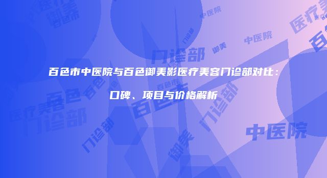 百色市中医院与百色御美影医疗美容门诊部对比：口碑、项目与价格解析