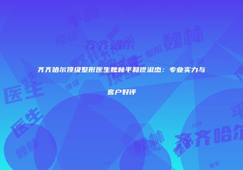 齐齐哈尔顶级整形医生魏林平和佟淑杰：专业实力与客户好评